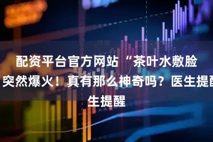 配资平台官方网站 “茶叶水敷脸”突然爆火！真有那么神奇吗？医生提醒