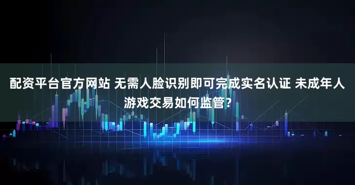 配资平台官方网站 无需人脸识别即可完成实名认证 未成年人游戏交易如何监管？