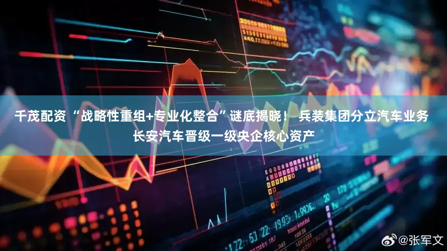 千茂配资 “战略性重组+专业化整合”谜底揭晓！ 兵装集团分立汽车业务 长安汽车晋级一级央企核心资产