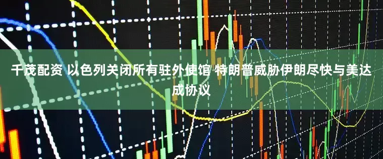 千茂配资 以色列关闭所有驻外使馆 特朗普威胁伊朗尽快与美达成协议