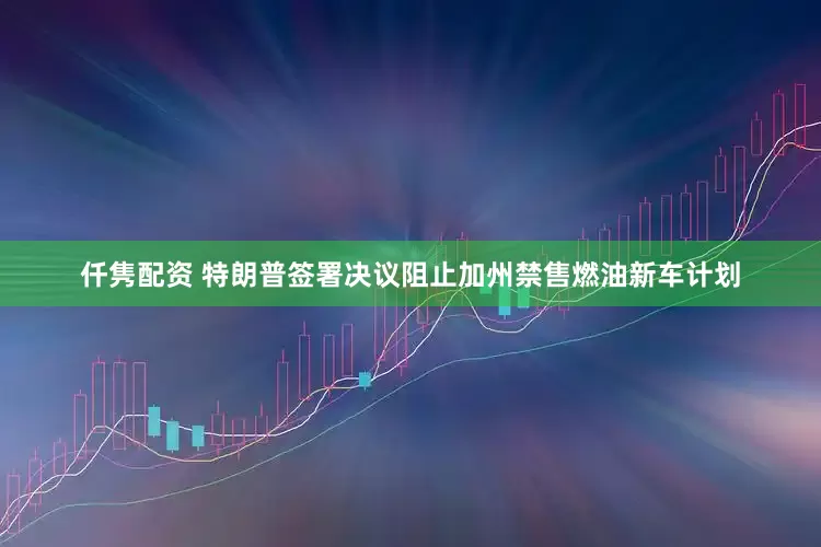 仟隽配资 特朗普签署决议阻止加州禁售燃油新车计划