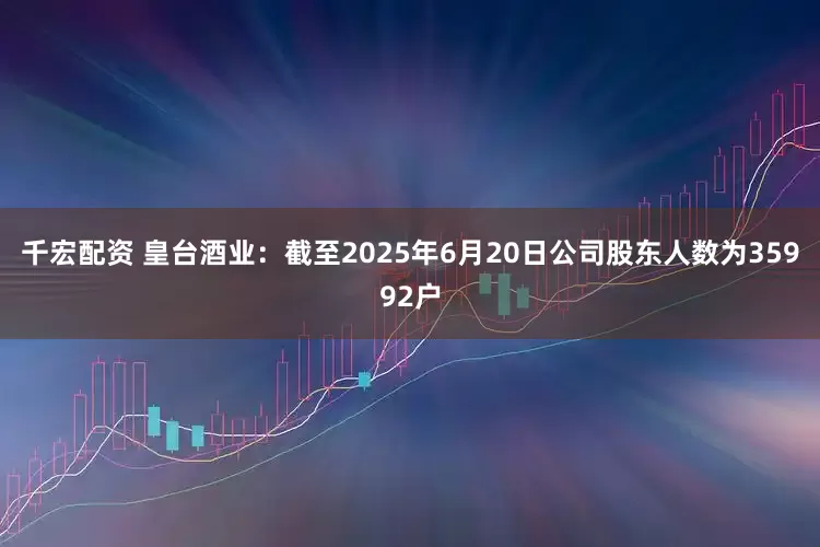 千宏配资 皇台酒业：截至2025年6月20日公司股东人数为35992户