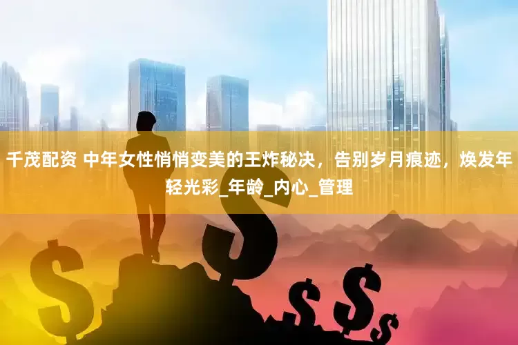 千茂配资 中年女性悄悄变美的王炸秘决，告别岁月痕迹，焕发年轻光彩_年龄_内心_管理