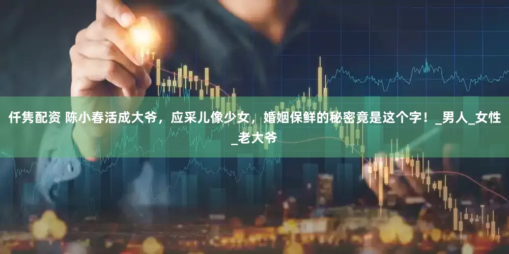 仟隽配资 陈小春活成大爷，应采儿像少女，婚姻保鲜的秘密竟是这个字！_男人_女性_老大爷