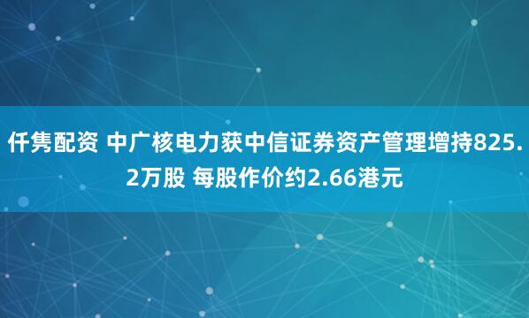 仟隽配资 中广核电力获中信证券资产管理增持825.2万股 每股作价约2.66港元