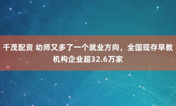 千茂配资 幼师又多了一个就业方向，全国现存早教机构企业超32.6万家