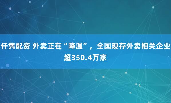 仟隽配资 外卖正在“降温”，全国现存外卖相关企业超350.4万家