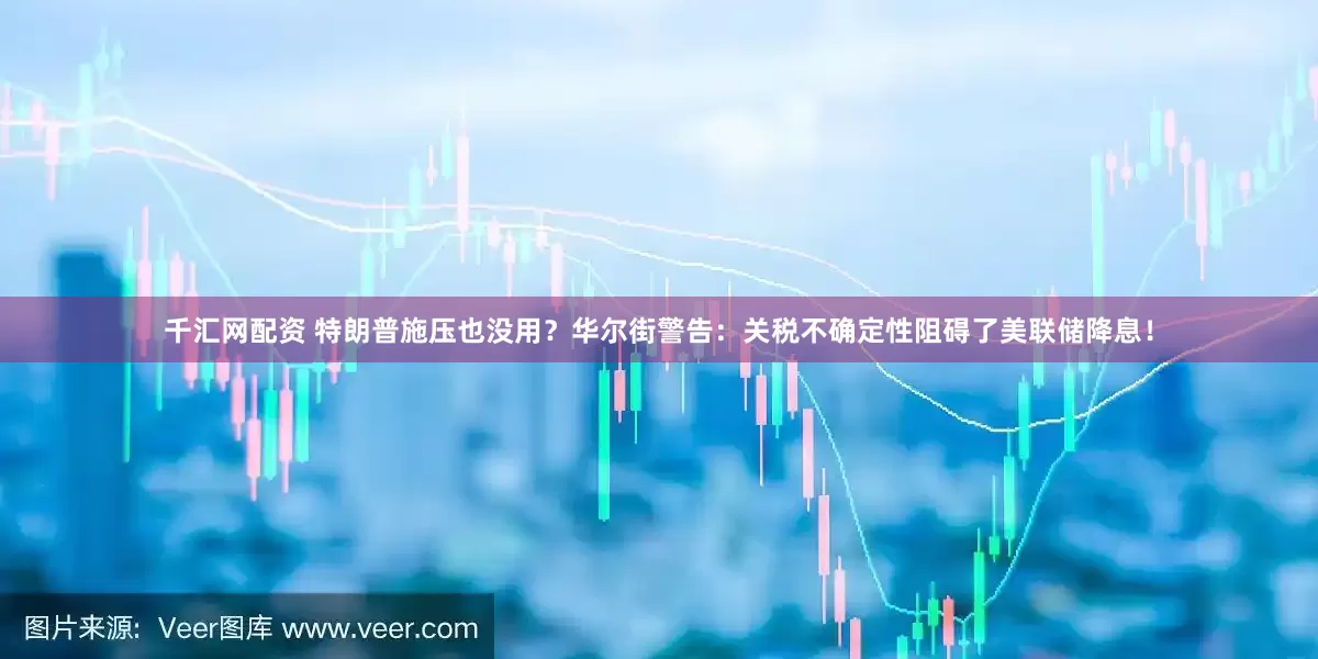 千汇网配资 特朗普施压也没用？华尔街警告：关税不确定性阻碍了美联储降息！