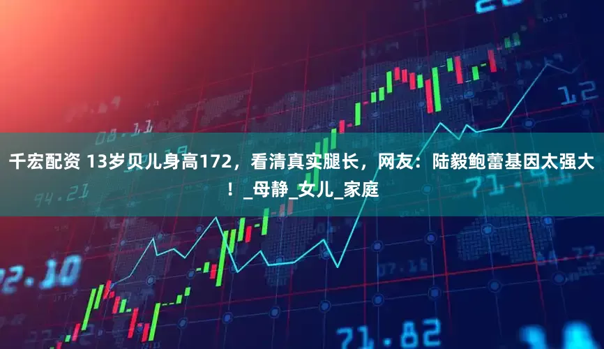 千宏配资 13岁贝儿身高172，看清真实腿长，网友：陆毅鲍蕾基因太强大！_母静_女儿_家庭