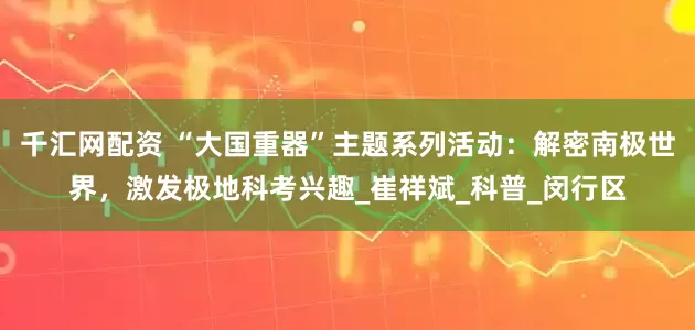 千汇网配资 “大国重器”主题系列活动：解密南极世界，激发极地科考兴趣_崔祥斌_科普_闵行区