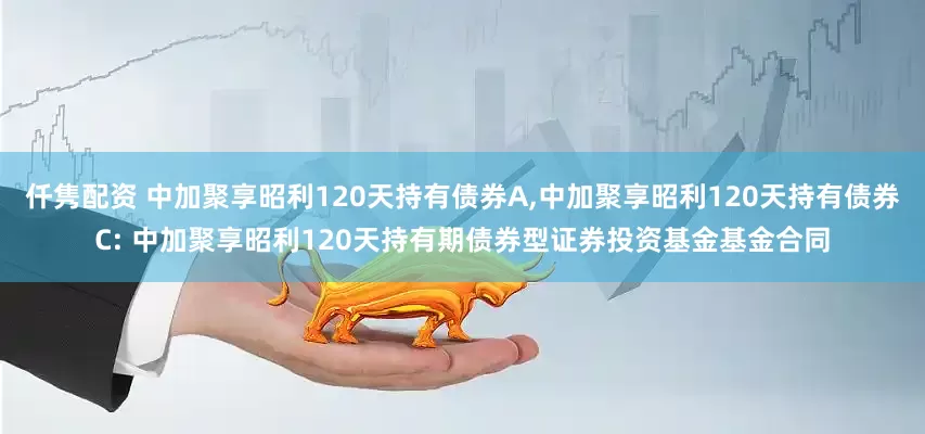 仟隽配资 中加聚享昭利120天持有债券A,中加聚享昭利120天持有债券C: 中加聚享昭利120天持有期债券型证券投资基金基金合同
