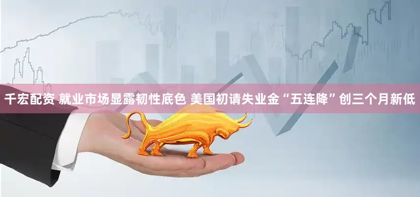 千宏配资 就业市场显露韧性底色 美国初请失业金“五连降”创三个月新低
