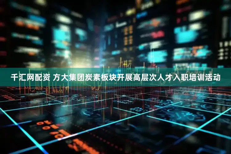 千汇网配资 方大集团炭素板块开展高层次人才入职培训活动