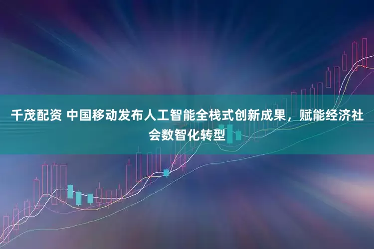 千茂配资 中国移动发布人工智能全栈式创新成果，赋能经济社会数智化转型