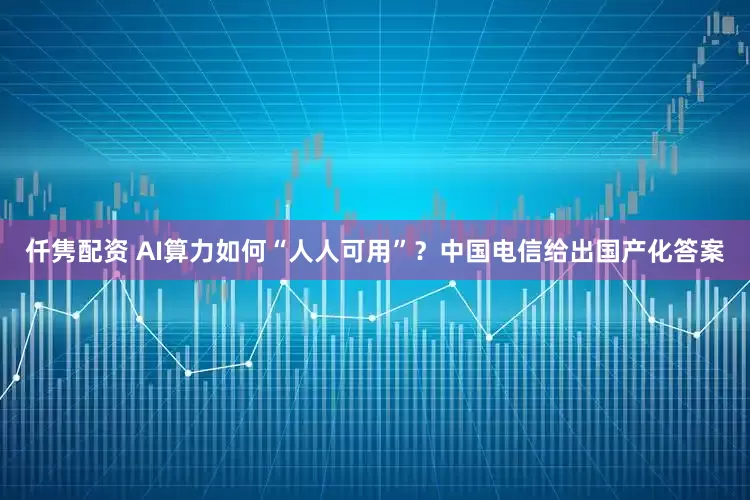 仟隽配资 AI算力如何“人人可用”？中国电信给出国产化答案