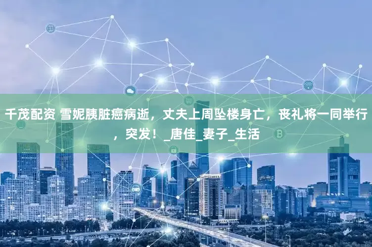 千茂配资 雪妮胰脏癌病逝，丈夫上周坠楼身亡，丧礼将一同举行，突发！_唐佳_妻子_生活