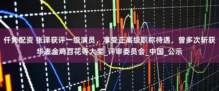 仟隽配资 张译获评一级演员，享受正高级职称待遇，曾多次斩获华表金鸡百花等大奖_评审委员会_中国_公示