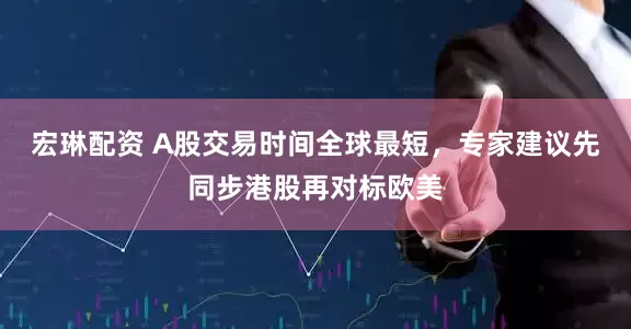 宏琳配资 A股交易时间全球最短，专家建议先同步港股再对标欧美