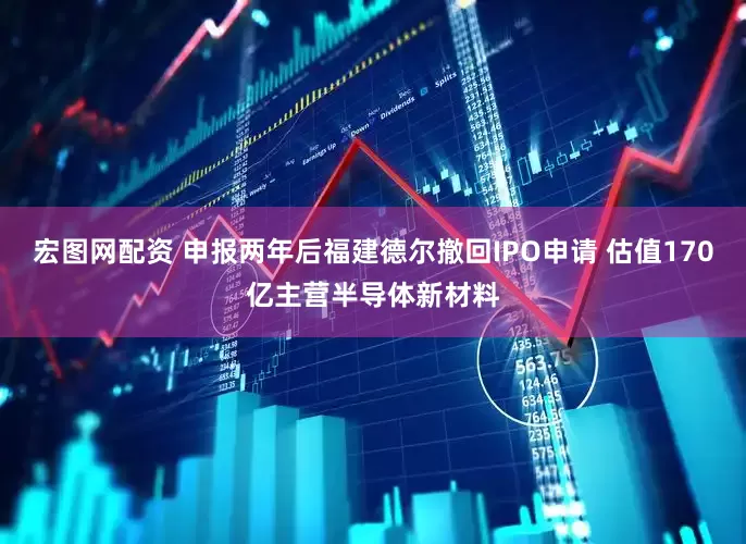 宏图网配资 申报两年后福建德尔撤回IPO申请 估值170亿主营半导体新材料