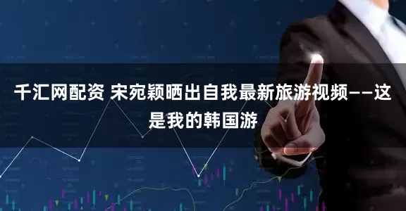 千汇网配资 宋宛颖晒出自我最新旅游视频——这是我的韩国游