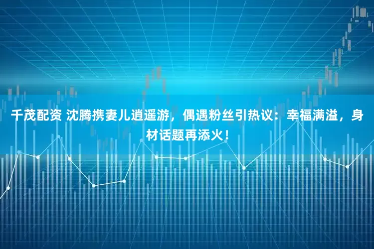 千茂配资 沈腾携妻儿逍遥游，偶遇粉丝引热议：幸福满溢，身材话题再添火！