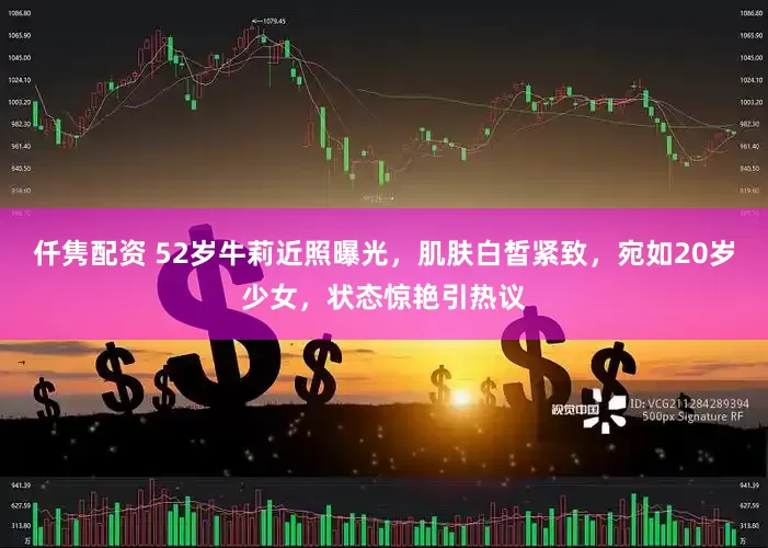 仟隽配资 52岁牛莉近照曝光，肌肤白皙紧致，宛如20岁少女，状态惊艳引热议