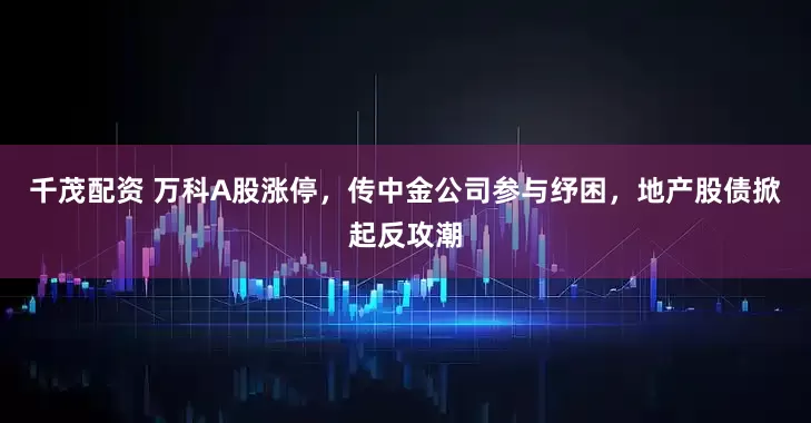 千茂配资 万科A股涨停，传中金公司参与纾困，地产股债掀起反攻潮