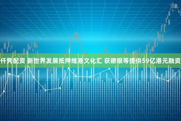 仟隽配资 新世界发展抵押维港文化汇 获德银等提供59亿港元融资