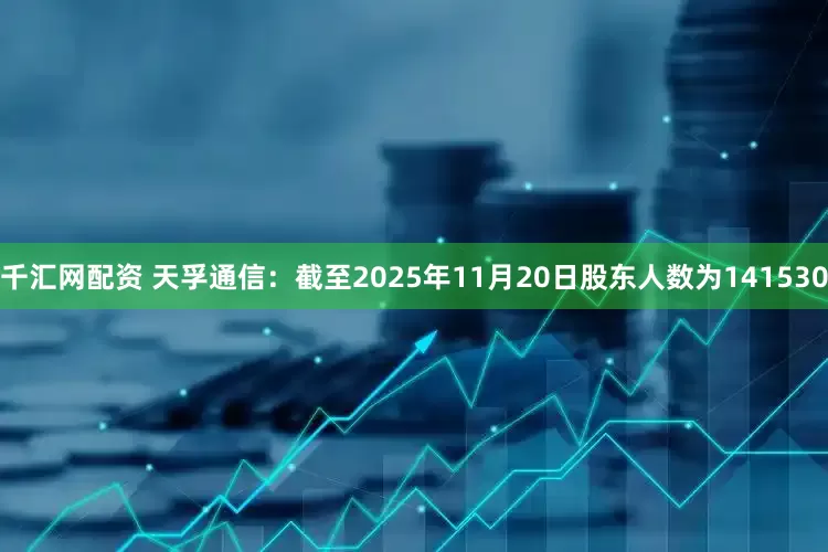 千汇网配资 天孚通信：截至2025年11月20日股东人数为141530